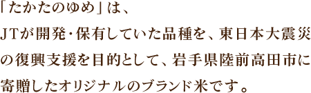 「たかたのゆめ」は、JTが開発・保有していた品種を、東日本大震災の復興支援を目的として、岩手県陸前高田市に寄贈したオリジナルのブランド米です。