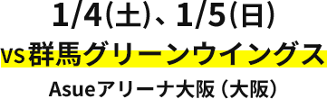 1/4（土）、1/5（日） VS 群馬グリーンウイングス Asue アリーナ大阪（大阪）