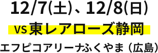 12/7(土)、12/8(日) VS東レアローズ静岡 エフピコアリーナふくやま（広島）