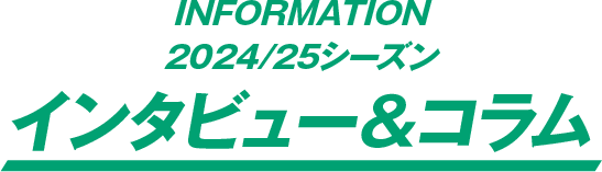 INFORMATION 2024/25シーズン インタビュー＆コラム