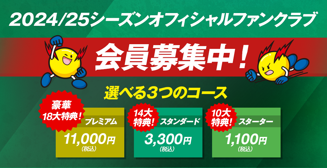 2024/25シーズンオフィシャルファンクラブ会員募集中！選べる3つのコース 豪華18大特典 プレミアム11,000円(税込) 14大特典 スタンダード3,300円(税込) 10大特典 スターター1,100円(税込)