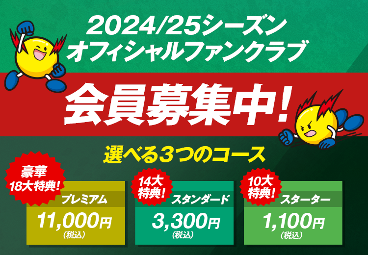 2024/25シーズンオフィシャルファンクラブ会員募集中！選べる3つのコース 豪華18大特典 プレミアム11,000円(税込) 14大特典 スタンダード3,300円(税込) 10大特典 スターター1,100円(税込)