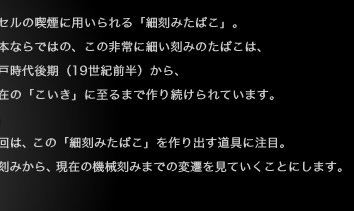 キセルの喫煙に用いられる「細刻みたばこ」。 日本ならではの、この非常に細い刻みのたばこは、 江戸時代後期（19世紀前半）から、 現在の「こいき」に至るまで作り続けられています。今回は、この「細刻みたばこ」を作り出す道具に注目。手刻みから、現在の機械刻みまでの変遷を見ていくことにします。